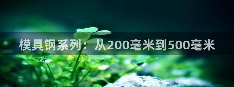 太阳成集团mmm671：模具钢系列：从200毫米到500毫米