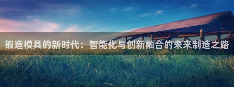 太阳成集团游戏是正规平台嚒：锻造模具的新时代：智能化与创新融合的未来制造之路