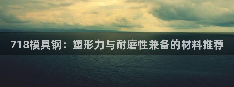 古天乐太阳集团网址：718模具钢：塑形力与耐磨性兼备的材料推荐