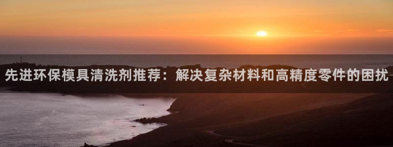 古天乐代言澳门太阳游戏网址：先进环保模具清洗剂推荐：解决复杂材料和高精度零件的困扰