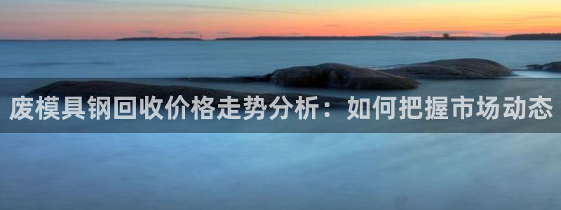 太阳集团城网站2017：废模具钢回收价格走势分析：如何把握市场动态
