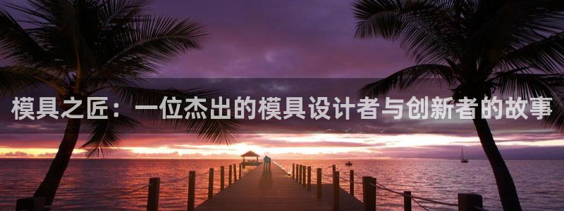 太阳集团股份有限公司：模具之匠：一位杰出的模具设计者与创新者