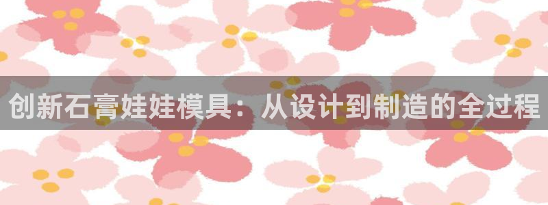 太阳集团市值：创新石膏娃娃模具：从设计到制造的全过程